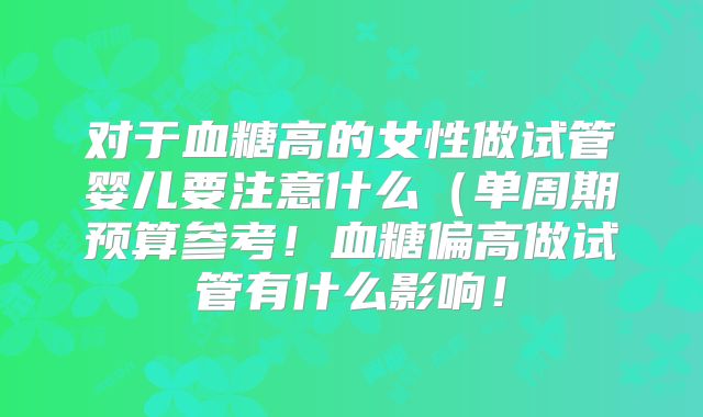 对于血糖高的女性做试管婴儿要注意什么(单周期预算参考!血糖偏高做试管有什么影响!
