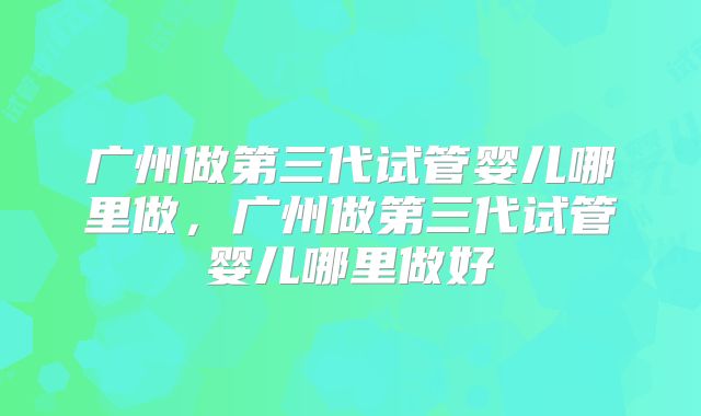 广州做第三代试管婴儿哪里做，广州做第三代试管婴儿哪里做好