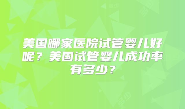 美国哪家医院试管婴儿好呢？美国试管婴儿成功率有多少？