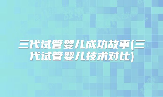 三代试管婴儿成功故事(三代试管婴儿技术对比)