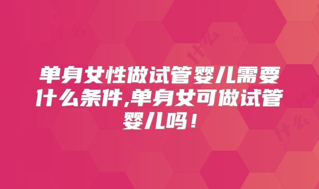 单身女性做试管婴儿需要什么条件,单身女可做试管婴儿吗！