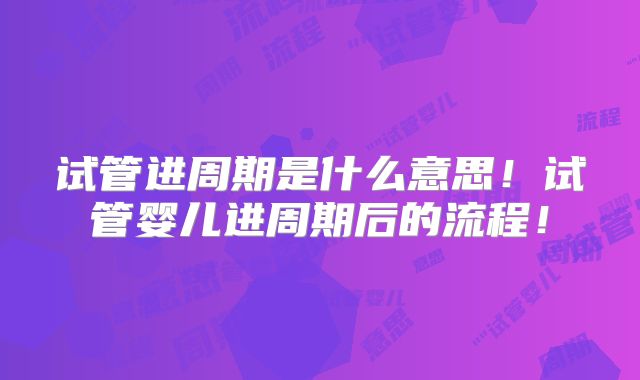 试管进周期是什么意思！试管婴儿进周期后的流程！