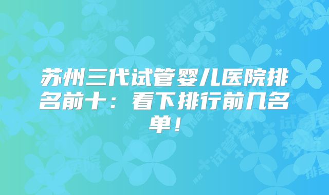 苏州三代试管婴儿医院排名前十:看下排行前几名单!