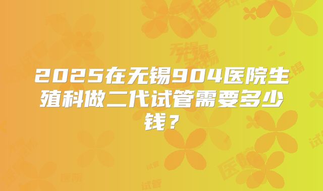 2025在无锡904医院生殖科做二代试管需要多少钱？