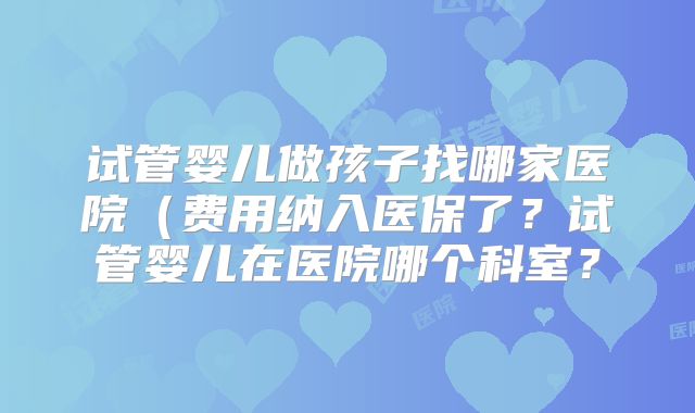 试管婴儿做孩子找哪家医院(费用纳入医保了?试管婴儿在医院哪个科室?