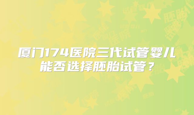 厦门174医院三代试管婴儿能否选择胚胎试管？