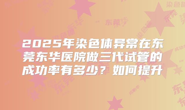2025年染色体异常在东莞东华医院做三代试管的成功率有多少？如何提升