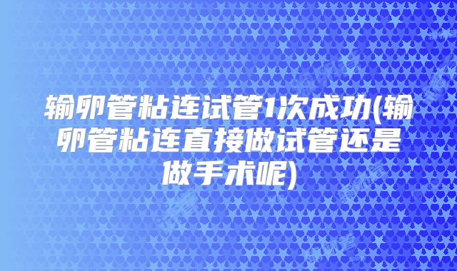 输卵管粘连试管1次成功(输卵管粘连直接做试管还是做手术呢)