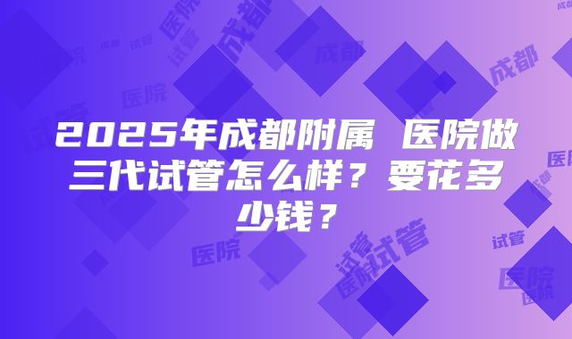2025年成都附属 医院做三代试管怎么样？要花多少钱？