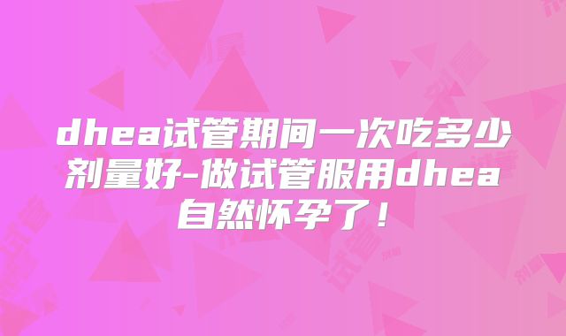 dhea试管期间一次吃多少剂量好-做试管服用dhea自然怀孕了!