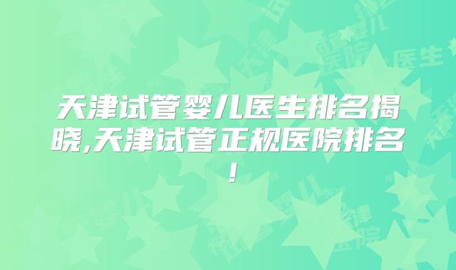 天津试管婴儿医生排名揭晓,天津试管正规医院排名！