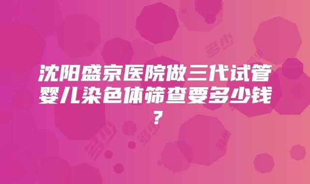 沈阳盛京医院做三代试管婴儿染色体筛查要多少钱？