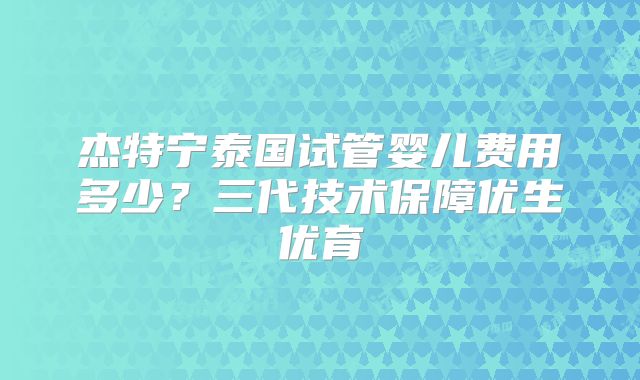 杰特宁泰国试管婴儿费用多少？三代技术保障优生优育