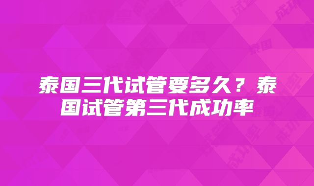泰国三代试管要多久?泰国试管第三代成功率