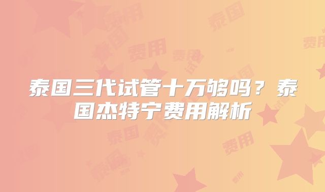 泰国三代试管十万够吗?泰国杰特宁费用解析