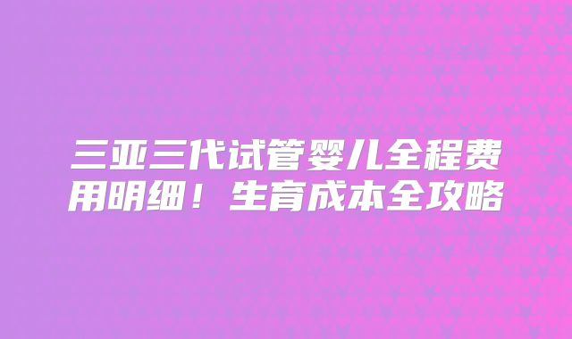 三亚三代试管婴儿全程费用明细!生育成本全攻略