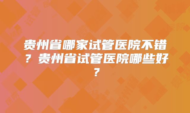 贵州省哪家试管医院不错?贵州省试管医院哪些好?