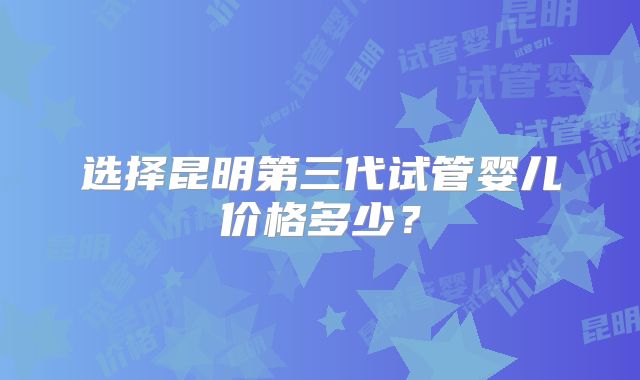 选择昆明第三代试管婴儿价格多少?
