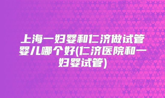 上海一妇婴和仁济做试管婴儿哪个好(仁济医院和一妇婴试管)
