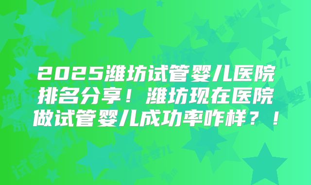 2025潍坊试管婴儿医院排名分享！潍坊现在医院做试管婴儿成功率咋样？！
