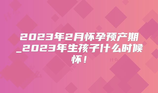 2023年2月怀孕预产期_2023年生孩子什么时候怀!