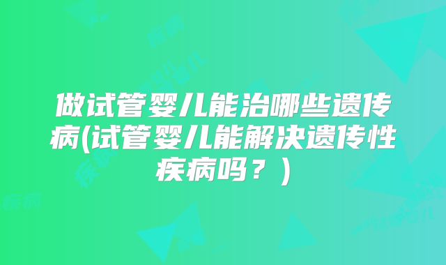 做试管婴儿能治哪些遗传病(试管婴儿能解决遗传性疾病吗？)