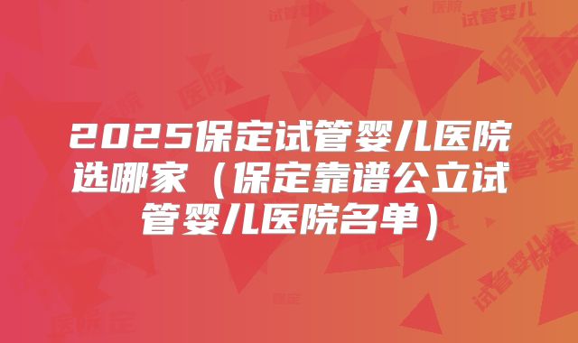 2025保定试管婴儿医院选哪家（保定靠谱公立试管婴儿医院名单）