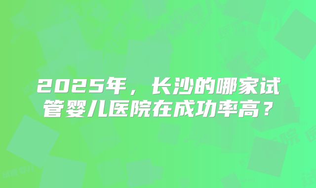 2025年,长沙的哪家试管婴儿医院在成功率高?