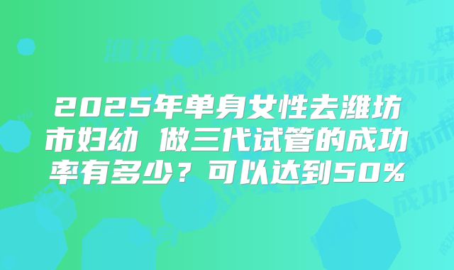 2025年单身女性去潍坊市妇幼 做三代试管的成功率有多少？可以达到50%