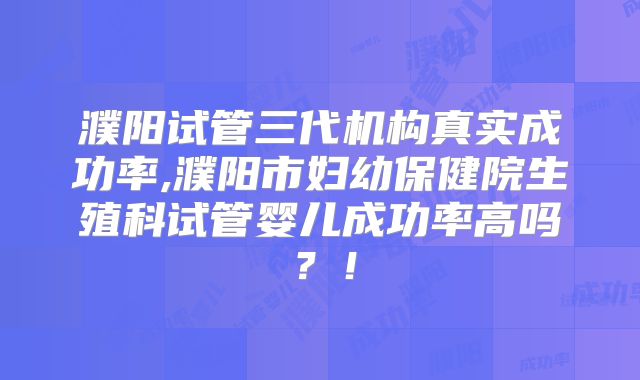 濮阳试管三代机构真实成功率,濮阳市妇幼保健院生殖科试管婴儿成功率高吗？！