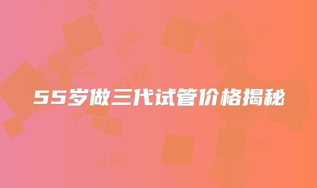 55岁做三代试管价格揭秘