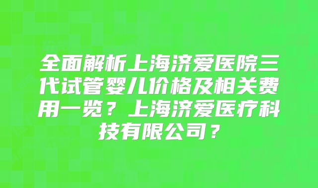 全面解析上海济爱医院三代试管婴儿价格及相关费用一览?上海济爱医疗科技有限公司?