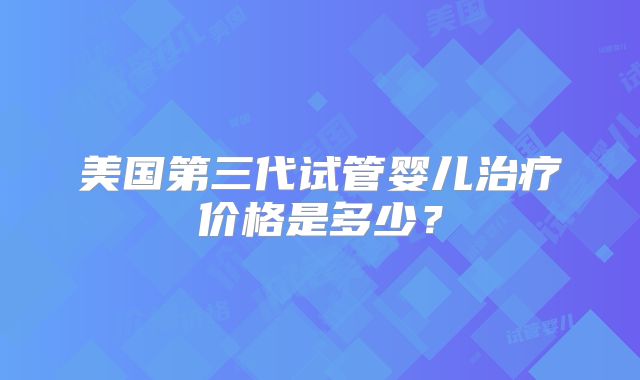 美国第三代试管婴儿治疗价格是多少？