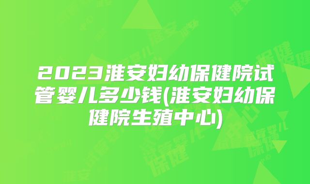 2023淮安妇幼保健院试管婴儿多少钱(淮安妇幼保健院生殖中心)