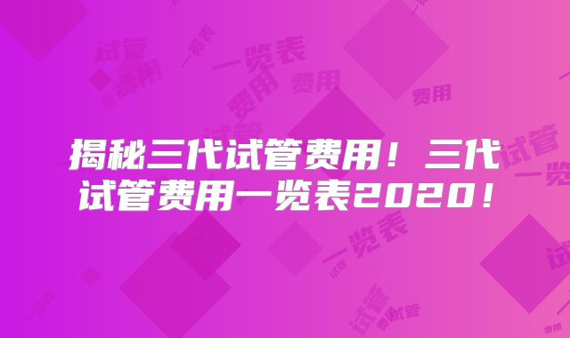揭秘三代试管费用！三代试管费用一览表2020！