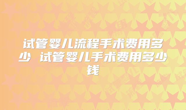 试管婴儿流程手术费用多少 试管婴儿手术费用多少钱