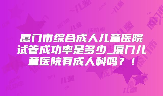厦门市综合成人儿童医院试管成功率是多少_厦门儿童医院有成人科吗？！