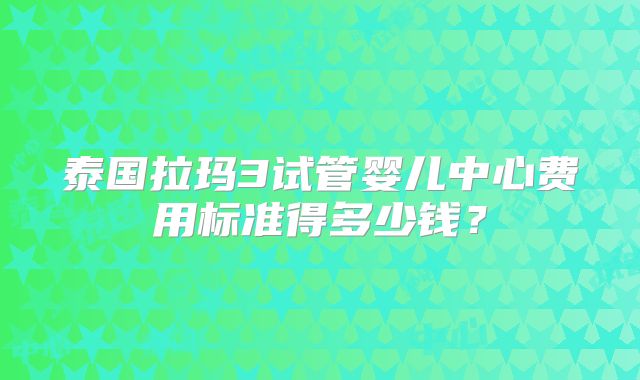 泰国拉玛3试管婴儿中心费用标准得多少钱？