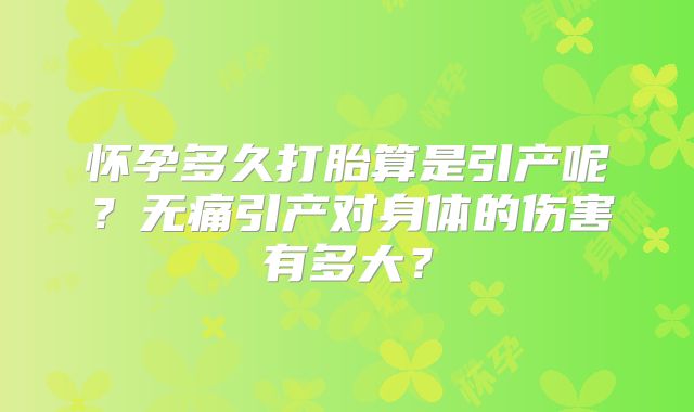 怀孕多久打胎算是引产呢?无痛引产对身体的伤害有多大?