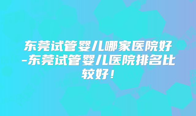东莞试管婴儿哪家医院好-东莞试管婴儿医院排名比较好！