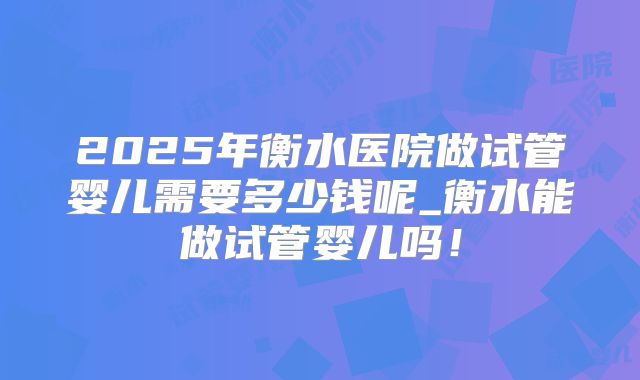 2025年衡水医院做试管婴儿需要多少钱呢_衡水能做试管婴儿吗!