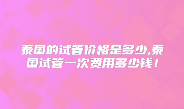 泰国的试管价格是多少,泰国试管一次费用多少钱!