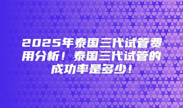 2025年泰国三代试管费用分析!泰国三代试管的成功率是多少!