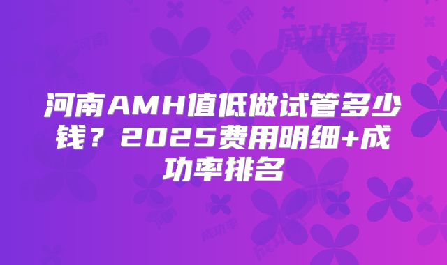 河南AMH值低做试管多少钱?2025费用明细+成功率排名
