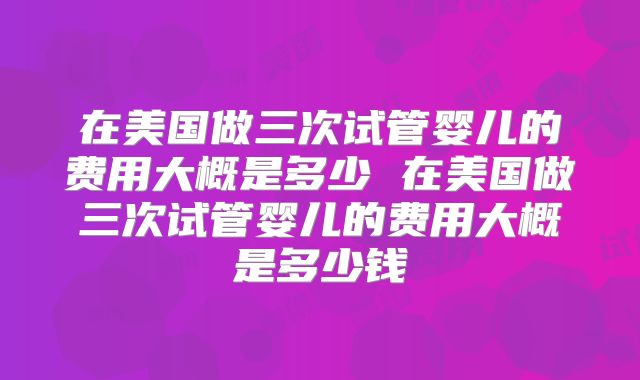 在美国做三次试管婴儿的费用大概是多少 在美国做三次试管婴儿的费用大概是多少钱