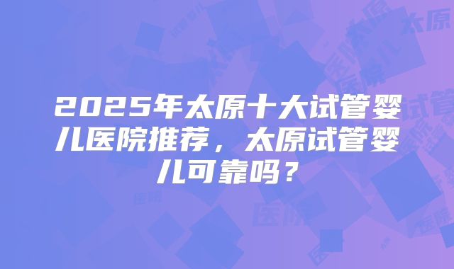 2025年太原十大试管婴儿医院推荐，太原试管婴儿可靠吗？
