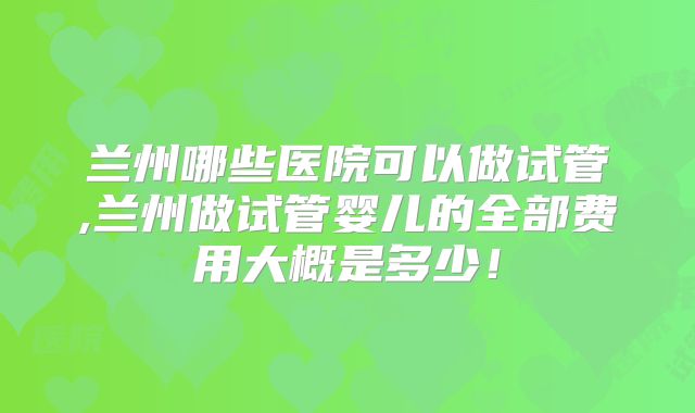 兰州哪些医院可以做试管,兰州做试管婴儿的全部费用大概是多少！