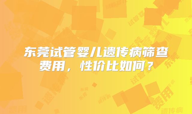 东莞试管婴儿遗传病筛查费用,性价比如何?