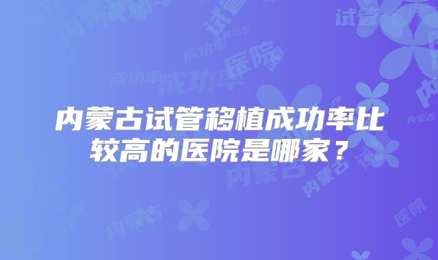 内蒙古试管移植成功率比较高的医院是哪家？