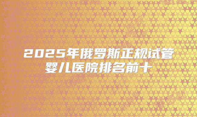 2025年俄罗斯正规试管婴儿医院排名前十
